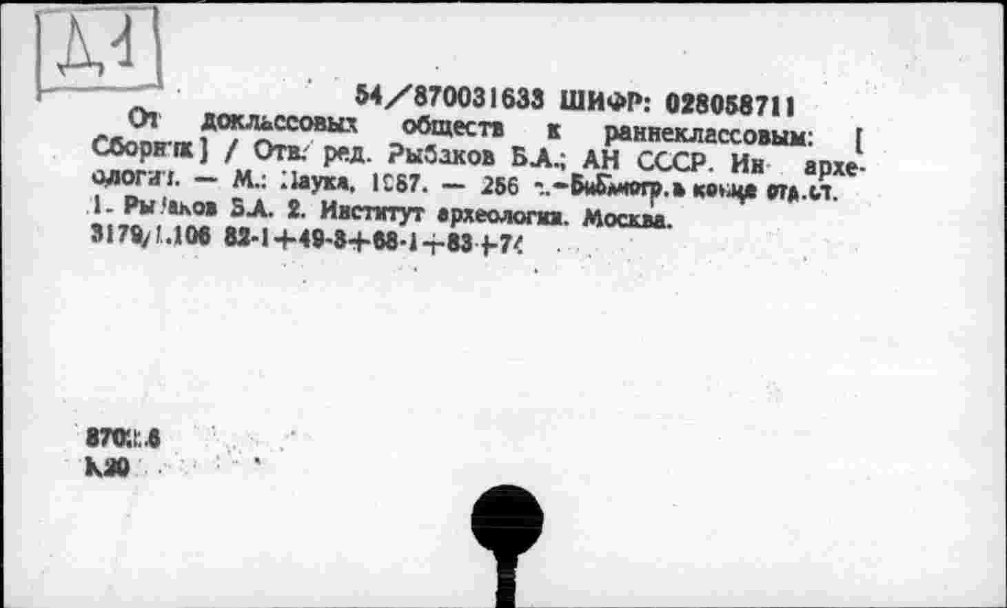 ﻿
54/870031633 ШИФР: 028058711 гллпп rr .до^^“х>вьи обществ к раннеклассовым: Г Сборнпс] / Отв; ред. Рыбаков БД.; АН СССР. Ин археологи:. - М.; Наука. 1С87. - 256 -..-Би&могр.в коьца отд.ст. .1. Рыбаков ВЛ. 2. Институт археологии. Москва 3l7fyM06 82-1+48-8+68-1-r-83 j-7<
87о;:в као